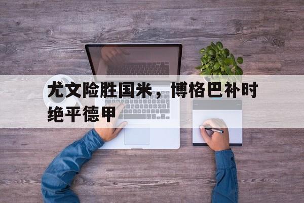 华体会官网-关于尤文险胜国米，博格巴补时绝平德甲的信息